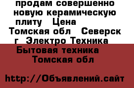 продам совершенно новую керамическую плиту › Цена ­ 13 000 - Томская обл., Северск г. Электро-Техника » Бытовая техника   . Томская обл.